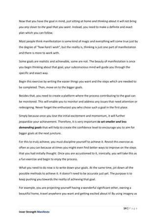 14 | P a g e
Inner Strength Manifesto
Now that you have the goal in mind, just sitting at home and thinking about it will not bring
you any closer to the goal that you want. Instead, you need to make a definite and exact
plan which you can follow.
Most people think manifestation is some kind of magic and everything will come true just by
the degree of “how hard I wish”, but the reality is, thinking is just one part of manifestation
and there is more to work with.
Some goals are realistic and achievable, some are not. The beauty of manifestation is once
you begin thinking about that goal, your subconscious mind will guide you through the
specific and exact way.
Begin this exercise by writing the easier things you want and the steps which are needed to
be completed. Then, move on to the bigger goals.
Besides that, you need to create a platform where the process contributing to the goal can
be monitored. This will enable you to monitor and address any issues that need attention or
redesigning. Never forget the enthusiast you who chose such a goal in the first place.
Simply because once you lose the initial excitement and momentum, it will further
jeopardize your achievement. Therefore, it is very important to set smaller and less
demanding goals that will help to create the confidence level to encourage you to aim for
bigger goals at the next juncture.
For this to truly achieve, you must discipline yourself to achieve it. Revisit this exercise as
often as you can because at times you might even find better ways to improve on the steps
that you had initially thought. Once you are accustomed to it, ironically, you will take this as
a fun exercise and begin to enjoy the process.
What you need to do now is to write down your goals. At the same time, jot down all the
possible methods to achieve it. It doesn’t need to be accurate just yet. The purpose is to
keep pushing you towards the reality of achieving that goal.
For example, you are projecting yourself having a wonderful significant other, owning a
beautiful home, travel anywhere you want and getting excited about it! By using imagery as
 