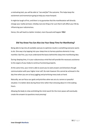 15 | P a g e
Inner Strength Manifesto
a motivating tool, you will be able to “see and feel” the outcome. This helps keep the
excitement and momentum going to help you move forward.
It might be tough at first, and there is no guarantee that the manifestation will directly
change your reality (at least, initially), but one thing is for sure that it will affect your life by
influencing your subconscious.
Hence, this will lead to a better mindset, more focused and happier YOU!
Did You Know You Can Also Use Your Sleep Time For Manifesting?
Being able to tap into all available avenues to optimize results is something everyone wants
to do. One way is by tapping into your sleep time to harness positive elements it may
manifest. But first, you must understand the basics behind the sleep time manifesting idea.
During sleeping time, it is your subconscious mind that will provide the necessary assistance
to the organs of your body to continue functioning properly.
At the same time, your mind is able to assist you to seek answers and directions though
communication with your higher inner self. Do note however this cannot be achieved in the
day time when you are so busy juggling and prioritizing many tasks at hand.
Naturally, we can focus our goals and priorities when we are at a serene or peaceful
situation. It is better done during these time rather than stressing about it in the waking
hours.
Allowing the body to relax and letting the mind search for the inner peace will eventually
create the answers to questions most pressing!
 