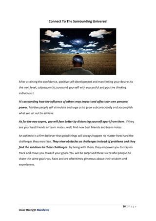 16 | P a g e
Inner Strength Manifesto
Connect To The Surrounding Universe!
After attaining the confidence, positive self-development and manifesting your desires to
the next level, subsequently, surround yourself with successful and positive thinking
individuals!
It's astounding how the influence of others may impact and affect our own personal
power. Positive people will stimulate and urge us to grow subconsciously and accomplish
what we set out to achieve.
As for the nay-sayers, you will fare better by distancing yourself apart from them. If they
are your best friends or team mates, well, find new best friends and team mates.
An optimist is a firm believer that good things will always happen no matter how hard the
challenges they may face. They view obstacles as challenges instead of problems and they
find the solutions to those challenges. By being with them, they empower you to stay on
track and move you toward your goals. You will be surprised these successful people do
share the same goals you have and are oftentimes generous about their wisdom and
experiences.
 