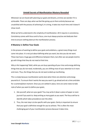17 | P a g e
Inner Strength Manifesto
Untold Secrets of Manifestation Mastery Revealed
Whenever we are faced with planning our goals and dreams, at times we wonder if it is
achievable. There are days when we feel like giving up on them entirely because we
unsatisfied with the process of achieving it; it is tiring, it takes too much time and it doesn’t
show result.
What we fail to understand is the simplicity of manifestation. All it requires is consistency.
Consistency comes with focus and to focus, one must always practise and dedicate their
time to ensure nothing obstruct the manifestation process.
# Mastery 1: Define Your Goals
In the process of wanting to define your goals and ambitions, a great many things must
come into place. It is not just about defining what you want, but also you do not want.
These two have a huge gap and difference between them, but often we see people tend to
go with things that they do not need at that time.
Why is this happening? Well, while you are busy spending all your time and energy defining
things that you do not need, incidentally, you are shifting most of your attention to it more
and more. Thus, the things that you do not want ended up manifesting.
This is simply because manifestation works best when there are attention and energy
poured to it. To ensure that it works the way you want it, go ahead and set a time and date
for a contemplation moment. Once you are settled in place, here are some notes to take
note of when you want to define your goals;
1. Ask yourself; what are your goals? You may write it down a piece of paper or even
journal if you want to. Keep writing as many goals as you want. The focus will be to
identify which takes precedence over the other.
2. Thus, the next step is to be specific with your goals. Clarity is important to ensure
that your goal is definitive enough for you to achieve. This is often the most
challenging part of your manifestation process because it takes time.
 
