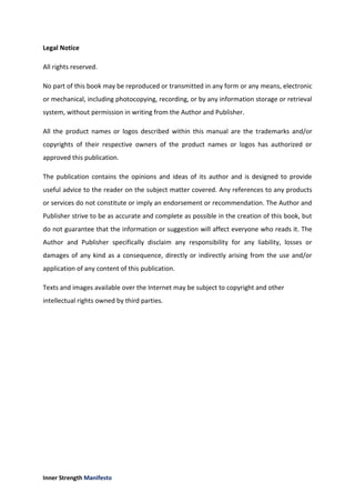 Inner Strength Manifesto
Legal Notice
All rights reserved.
No part of this book may be reproduced or transmitted in any form or any means, electronic
or mechanical, including photocopying, recording, or by any information storage or retrieval
system, without permission in writing from the Author and Publisher.
All the product names or logos described within this manual are the trademarks and/or
copyrights of their respective owners of the product names or logos has authorized or
approved this publication.
The publication contains the opinions and ideas of its author and is designed to provide
useful advice to the reader on the subject matter covered. Any references to any products
or services do not constitute or imply an endorsement or recommendation. The Author and
Publisher strive to be as accurate and complete as possible in the creation of this book, but
do not guarantee that the information or suggestion will affect everyone who reads it. The
Author and Publisher specifically disclaim any responsibility for any liability, losses or
damages of any kind as a consequence, directly or indirectly arising from the use and/or
application of any content of this publication.
Texts and images available over the Internet may be subject to copyright and other
intellectual rights owned by third parties.
 