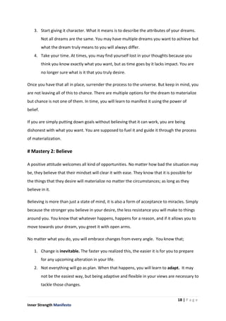 18 | P a g e
Inner Strength Manifesto
3. Start giving it character. What it means is to describe the attributes of your dreams.
Not all dreams are the same. You may have multiple dreams you want to achieve but
what the dream truly means to you will always differ.
4. Take your time. At times, you may find yourself lost in your thoughts because you
think you know exactly what you want, but as time goes by it lacks impact. You are
no longer sure what is it that you truly desire.
Once you have that all in place, surrender the process to the universe. But keep in mind, you
are not leaving all of this to chance. There are multiple options for the dream to materialize
but chance is not one of them. In time, you will learn to manifest it using the power of
belief.
If you are simply putting down goals without believing that it can work, you are being
dishonest with what you want. You are supposed to fuel it and guide it through the process
of materialization.
# Mastery 2: Believe
A positive attitude welcomes all kind of opportunities. No matter how bad the situation may
be, they believe that their mindset will clear it with ease. They know that it is possible for
the things that they desire will materialize no matter the circumstances; as long as they
believe in it.
Believing is more than just a state of mind, it is also a form of acceptance to miracles. Simply
because the stronger you believe in your desire, the less resistance you will make to things
around you. You know that whatever happens, happens for a reason, and if it allows you to
move towards your dream, you greet it with open arms.
No matter what you do, you will embrace changes from every angle. You know that;
1. Change is inevitable. The faster you realized this, the easier it is for you to prepare
for any upcoming alteration in your life.
2. Not everything will go as plan. When that happens, you will learn to adapt. It may
not be the easiest way, but being adaptive and flexible in your views are necessary to
tackle those changes.
 
