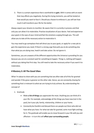 19 | P a g e
Inner Strength Manifesto
3. There is a certain experience that is worthwhile to gain. With it comes with an event
that may affects you negatively. During this trying moments, you will be tested on
how would you want to face it. Should you choose to embrace it, you will see how
much it will transform your life for the better.
Always expect your dreams to manifest. Be aware that it is currently in process and that
only you can allow it to materialize. Practise visualization of your desire. Feel and experience
your goals in the eyes of your mind and feel the emotions surging through you. This will
allow you to take all the necessary action to materialize it.
You may need to go someplace that will direct you to your goals, or apply for a new job to
gain the experience you need. If there’s a strong urge that pulls you to do something else
than what you are doing now, heed it and take action. Do not ignore it.
Sometimes, you are unaware of the different opportunities the Universe is providing for you
because you are at a constant wait for something to happen. Things is, nothing will happen
without you taking that first step. You still need to take the necessary action if you want it to
materialize.
# Mastery 3: All The Good Vibes
What I’m about to share with you are something that we often take all of this for granted
and wonder if the grass is greener on the other side. Hence, we are constantly chasing for
something that is irrelevant to what we are trying to truly achieve. By understanding the
concept of
1. Gratitude
 Make a list of things you appreciate the most. Anything you can think of in
your life. For example, acknowledge all the things you have now (not in the
past), be it your job, family, relationship, children or your home.
 Constantly be thankful and blessed there are people out there who did not
have what you have. For what we take for granted, some must fight and beg
for it. The gratitude will enable you to move forward in your life with joy and
affection – in turn this will affect your surrounding people.
 