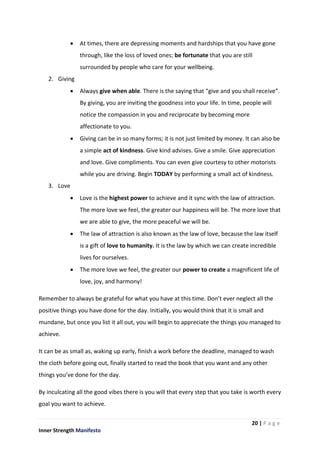 20 | P a g e
Inner Strength Manifesto
 At times, there are depressing moments and hardships that you have gone
through, like the loss of loved ones; be fortunate that you are still
surrounded by people who care for your wellbeing.
2. Giving
 Always give when able. There is the saying that “give and you shall receive”.
By giving, you are inviting the goodness into your life. In time, people will
notice the compassion in you and reciprocate by becoming more
affectionate to you.
 Giving can be in so many forms; it is not just limited by money. It can also be
a simple act of kindness. Give kind advises. Give a smile. Give appreciation
and love. Give compliments. You can even give courtesy to other motorists
while you are driving. Begin TODAY by performing a small act of kindness.
3. Love
 Love is the highest power to achieve and it sync with the law of attraction.
The more love we feel, the greater our happiness will be. The more love that
we are able to give, the more peaceful we will be.
 The law of attraction is also known as the law of love, because the law itself
is a gift of love to humanity. It is the law by which we can create incredible
lives for ourselves.
 The more love we feel, the greater our power to create a magnificent life of
love, joy, and harmony!
Remember to always be grateful for what you have at this time. Don’t ever neglect all the
positive things you have done for the day. Initially, you would think that it is small and
mundane, but once you list it all out, you will begin to appreciate the things you managed to
achieve.
It can be as small as, waking up early, finish a work before the deadline, managed to wash
the cloth before going out, finally started to read the book that you want and any other
things you’ve done for the day.
By inculcating all the good vibes there is you will that every step that you take is worth every
goal you want to achieve.
 