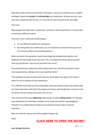 3 | P a g e
Inner Strength Manifesto
Now take a look at what you had wrote in the paper, I want you to embrace your strengths
and begin to genuinely accept and acknowledge your weaknesses. Because you see, if you
can’t even accept that part of yours, it is very hard to move forward to the next stage.
The irony?
Most people write down their “weaknesses” and frown, either they think it is a small matter
or they find it difficult to admit.
The truth is, this is what will actually happen:
 It is not difficult to admit your weaknesses
 By writing down your weaknesses, you not only learn to accept them but you have
the conscious effort to do something about it
Before we delve into aspirations, I want you to begin by seeking honest opinions and
feedback from the people whom you trust. This is an important exercise because earlier
what you just did was “how you see yourself in the mirror”.
The second exercise is about how other people look at you. Ask these questions to your
close acquaintances, siblings or even your significant other!
If the feedback you get correlates with what you wrote down, then great! This makes it
easier for you to improve on your weaknesses.
If it is different from what you have listed down, then you should compare the qualities that
you have wrote down with that of the people around you. Go through them one by one and
see which ones are relevant and which ones are not.
Here comes the third step, addressing. Addressing is all about taking actions. For example,
take individual B, he listed down avoidance as his weak trait and has acknowledged it.
Therefore, he is addressing his weaknesses by taking necessary steps to meet his
aspirations.
Most of us find this step as one of the toughest things to do.
Why?
CLICK HERE TO OPEN THE SECRET
 