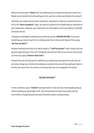 4 | P a g e
Inner Strength Manifesto
Because we have been “living” with our weaknesses for so long it has become a part of us.
Maybe we are afraid that by discarding our trait, we lose a unique personality of ourselves?
Therefore, you need to think of your aspirations. Aspirations is what you intend to be but is
still in the “work in progress” stage. You want to improve to be a better person and work on
your weaknesses. However, your aspirations are meaningless unless you address it and take
necessary actions.
Change can only begin by taking action and to be precise, MASSIVE ACTION. If you want
something, you have to work for it; nothing comes free in this world. Heard of the saying,
“No Pain, No Gain”?
Another mentality that most of us like to adopt is, “I will try my best”. Well, trying is just not
good enough, because in the end, if things do not work out well on our end, we will console
ourselves by saying “at least I have tried.”
Instead if you do seriously want to address your weaknesses and aspire to be who you set
out to be, change your mind set by adopting a mentality that you will do anything it takes to
be who you want to be. You need to remind yourself, you are changing for the better,
“NO MATTER WHAT”
In fact, treat this as your “mantra” moving forward. I have seen too many people giving up
without putting up a good fight in life. They throw down the towel too quickly and not
committed to change because they lack the determination and persistence.
 