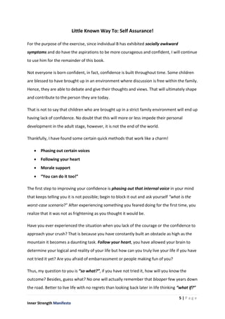 5 | P a g e
Inner Strength Manifesto
Little Known Way To: Self Assurance!
For the purpose of the exercise, since individual B has exhibited socially awkward
symptoms and do have the aspirations to be more courageous and confident, I will continue
to use him for the remainder of this book.
Not everyone is born confident, in fact, confidence is built throughout time. Some children
are blessed to have brought up in an environment where discussion is free within the family.
Hence, they are able to debate and give their thoughts and views. That will ultimately shape
and contribute to the person they are today.
That is not to say that children who are brought up in a strict family environment will end up
having lack of confidence. No doubt that this will more or less impede their personal
development in the adult stage, however, it is not the end of the world.
Thankfully, I have found some certain quick methods that work like a charm!
 Phasing out certain voices
 Following your heart
 Morale support
 “You can do it too!”
The first step to improving your confidence is phasing out that internal voice in your mind
that keeps telling you it is not possible; begin to block it out and ask yourself “what is the
worst-case scenario?” After experiencing something you feared doing for the first time, you
realize that it was not as frightening as you thought it would be.
Have you ever experienced the situation when you lack of the courage or the confidence to
approach your crush? That is because you have constantly built an obstacle as high as the
mountain it becomes a daunting task. Follow your heart, you have allowed your brain to
determine your logical and reality of your life but how can you truly live your life if you have
not tried it yet? Are you afraid of embarrassment or people making fun of you?
Thus, my question to you is “so what?”, if you have not tried it, how will you know the
outcome? Besides, guess what? No one will actually remember that blooper few years down
the road. Better to live life with no regrets than looking back later in life thinking “what if?”
 