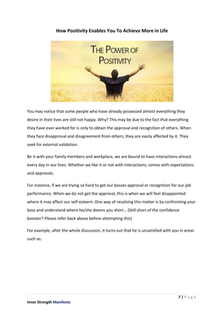 7 | P a g e
Inner Strength Manifesto
How Positivity Enables You To Achieve More in Life
You may notice that some people who have already possessed almost everything they
desire in their lives are still not happy. Why? This may be due to the fact that everything
they have ever worked for is only to obtain the approval and recognition of others. When
they face disapproval and disagreement from others, they are easily affected by it. They
seek for external validation.
Be it with your family members and workplace, we are bound to have interactions almost
every day in our lives. Whether we like it or not with interactions, comes with expectations
and approvals.
For instance, if we are trying so hard to get our bosses approval or recognition for our job
performance. When we do not get the approval, this is when we will feel disappointed
where it may affect our self-esteem. One way of resolving this matter is by confronting your
boss and understand where he/she deems you short… (Still short of the confidence
booster? Please refer back above before attempting this)
For example, after the whole discussion, it turns out that he is unsatisfied with you in areas
such as:
 