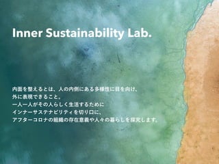 © Momoko Imamura, Inner Sustainability Lab. 2020
Inner Sustainability Lab.
内面を整えるとは、人の内側にある多様性に目を向け、
外に表現できること。
一人一人がその人らしく生活するために
インナーサステナビリティを切り口に、
アフターコロナの組織の存在意義や人々の暮らしを探究します。
 