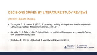 DECISIONS DRIVEN BY LITERATURE/STUDY REVIEWS
(SPECIFIC LIBGUIDE STUDIES)
• Thorngate, S., & Hoden, A. (2017). Exploratory usability testing of user interface options in
LibGuides 2. College &Research Libraries, 78(6), 844.
• Almeida, N., & Tidal, J. (2017). Mixed Methods Not Mixed Messages: Improving LibGuides
with Student Usability Data.
• Boettcher, E. (2015). LibGuides 2.0 usability test-November 2015.
 