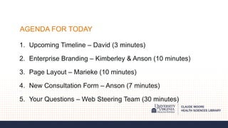 AGENDA FOR TODAY
1. Upcoming Timeline – David (3 minutes)
2. Enterprise Branding – Kimberley & Anson (10 minutes)
3. Page Layout – Marieke (10 minutes)
4. New Consultation Form – Anson (7 minutes)
5. Your Questions – Web Steering Team (30 minutes)
 