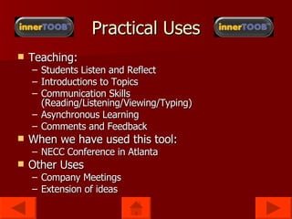 Teaching: Students Listen and Reflect Introductions to Topics Communication Skills (Reading/Listening/Viewing/Typing) Asynchronous Learning Comments and Feedback When we have used this tool: NECC Conference in Atlanta Other Uses Company Meetings Extension of ideas Practical Uses