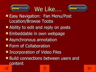 We Like…. Easy Navigation: Fan Menu/Post Location/Browse Toobs Ability to edit and reply on posts Embeddable in own webpage Asynchronous annotation Form of Collaboration Incorporation of Video Files Build connections between users and content