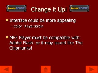 Change it Up! Interface could be more appealing color eye-strain MP3 Player must be compatible with Adobe Flash- or it may sound like The Chipmunks!