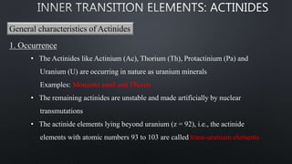 General characteristics of Actinides
1. Occurrence
• The Actinides like Actinium (Ac), Thorium (Th), Protactinium (Pa) and
Uranium (U) are occurring in nature as uranium minerals
Examples: Monazite sand and Thorite
• The remaining actinides are unstable and made artificially by nuclear
transmutations
• The actinide elements lying beyond uranium (z = 92), i.e., the actinide
elements with atomic numbers 93 to 103 are called trans-uranium elements
 
