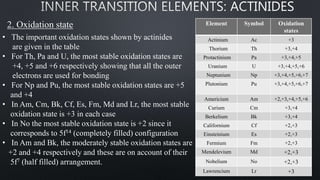 2. Oxidation state
• The important oxidation states shown by actinides
are given in the table
• For Th, Pa and U, the most stable oxidation states are
+4, +5 and +6 respectively showing that all the outer
electrons are used for bonding
• For Np and Pu, the most stable oxidation states are +5
and +4
• In Am, Cm, Bk, Cf, Es, Fm, Md and Lr, the most stable
oxidation state is +3 in each case
• In No the most stable oxidation state is +2 since it
corresponds to 5f14 (completely filled) configuration
• In Am and Bk, the moderately stable oxidation states are
+2 and +4 respectively and these are on account of their
5f7 (half filled) arrangement.
Element Symbol Oxidation
states
Actinium Ac +3
Thorium Th +3,+4
Protactinium Pa +3,+4,+5
Uranium U +3,+4,+5,+6
Neptunium Np +3,+4,+5,+6,+7
Plutonium Pu +3,+4,+5,+6,+7
Americium Am +2,+3,+4,+5,+6
Curium Cm +3,+4
Berkelium Bk +3,+4
Californium Cf +2,+3
Einsteinium Es +2,+3
Fermium Fm +2,+3
Mendelevium Md +2,+3
Nobelium No +2,+3
Lawrencium Lr +3
 