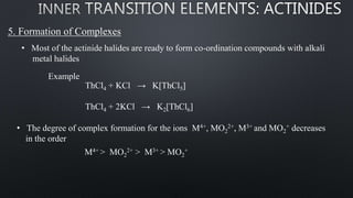 5. Formation of Complexes
• Most of the actinide halides are ready to form co-ordination compounds with alkali
metal halides
Example
ThCl4 + KCl → K[ThCl5]
ThCl4 + 2KCl → K2[ThCl6]
• The degree of complex formation for the ions M4+, MO2
2+, M3+ and MO2
+ decreases
in the order
M4+ > MO2
2+ > M3+ > MO2
+
 