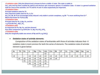 +2 oxidation state: Only Am (Americium) is known to form a stable +2 state. This state is stable in
CaF2 only and has been studied by optical and electron spin resonance spectra.+3 oxidation state: +3 state is a general oxidation
state for most of the actinides. For Th and Pa +4 and +5 state respectively are important.
+4 oxidation State:-
Principal oxidation state for Th
Very important stable state for Pu, U, Pu
Am, Cm, Bk ,& Cf are increasingly easily reduced- only stable is certain complexes, e.g Bk +4 is more oxidizing than Ce+4
MCl4 only known for Th,Pa,U,Np
+5 Oxidation state
Principal state for Pa, U,Np, Pu, and Am
e.g Fluoride PaF5, NpF5 UF5
+6 Oxidation state
Its important for Pa, Np, Pu, and Am element
Few other component e.g AnF6 (An= U ,Np, Pu) UCl6 UFO4
+7 Oxidation state
Only the marginally stable oxo-anions of Np and Pu e,g AnO3)
 