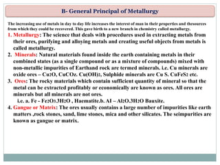 B- General Principal of Metallurgy
The increasing use of metals in day to day life increases the interest of man in their properties and thesources
from which they could be recovered. This gave birth to a new branch in chemistry called metallurgy.
1. Metallurgy: The science that deals with procedures used in extracting metals from
their ores, purifying and alloying metals and creating useful objects from metals is
called metallurgy.
2. Minerals: Natural materials found inside the earth containing metals in their
combined states (as a single compound or as a mixture of compounds) mixed with
non-metallic impurities of Earthand rock are termed minerals. i.e. Cu minerals are
oxide ores – Cu2O, CuCOz. Cu(OH)2, Sulphide minerals are Cu S. CuFeS2 etc.
3. Ores: The rocky materials which contain sufficient quantity of mineral so that the
metal can be extracted profitably or economically are known as ores. All ores are
minerals but all minerals are not ores.
i.e. a. Fe - Fe2O3.3H2O , Haematite.b. AI – Al2O.3H2O Bauxite.
4. Gangue or Matrix: The ores usually contains a large number of impurities like earth
matters ,rock stones, sand, lime stones, mica and other silicates. The seimpurities are
known as gangue or matrix.
 