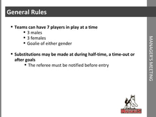 General Rules Teams can have 7 players in play at a time 3 males 3 females Goalie of either gender Substitutions may be made at during half-time, a time-out or after goals The referee must be notified before entry MANAGER'S MEETING 