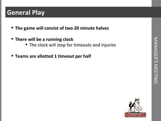 General Play The game will consist of two 20 minute halves There will be a running clock The clock will stop for timeouts and injuries Teams are allotted 1 timeout per half MANAGER'S MEETING 