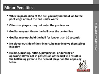 Minor Penalties While in possession of the ball you may not hold  on to the pool ledge or hold the ball under water Offensive players may not enter the goalie area Goalies may not throw the ball over the center line Goalies may not hold the ball for longer than 10 seconds No player outside of their innertube may involve themselves in a play Holding, pushing, hitting, jumping on, or dunking an opposing player not in possession of the ball will result in the ball being given to the nearest player on the opposing team.  MANAGER'S MEETING 