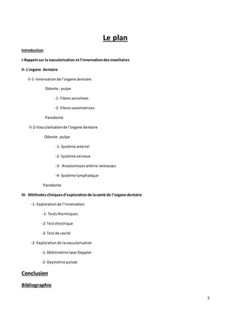 2
Le plan
Introduction
I-Rappelssur la vascularisation et l’innervationdesmaxillaires
II- L’organe dentaire
II-1- Innervationde l’organe dentaire
Odonte : pulpe
-1- Fibressensitives
-2- Fibresvasomotrices
Parodonte
II-2-Vascularisationde l’organe dentaire
Odonte :pulpe
-1- Système artériel
-2- Système veineux
-3- Anastomosesartério-veineuses
-4- Système lymphatique
Parodonte
III- Méthodescliniquesd’explorationde lasanté de l’organe dentaire
-1- Explorationde l’innervation
-1- Teststhermiques
-2- Test électrique
-3- Test de cavité
-2- Explorationde lavascularisation
-1- Débitmétrie laserDoppler
-2- Oxymétrie pulsée
Conclusion
Bibliographie
 