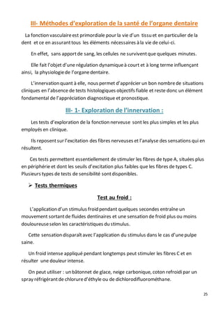 25
III- Méthodes d’exploration de la santé de l’organe dentaire
La fonction vasculaireest primordiale pour la vie d’un tissu et en particulier de la
dent et ce en assuranttous les éléments nécessaires à la vie de celui-ci.
En effet, sans apportde sang, les cellules ne surviventque quelques minutes.
Elle fait l’objet d’une régulation dynamiqueà court et à long terme influençant
ainsi, la physiologiede l’organedentaire.
L’innervation quant à elle, nous permet d’apprécier un bon nombrede situations
cliniques en l’absence de tests histologiques objectifs fiable et reste donc un élément
fondamental de l’appréciation diagnostique et pronostique.
III- 1- Exploration de l’innervation :
Les tests d’exploration de la fonction nerveuse sont les plus simples et les plus
employés en clinique.
Ils reposentsur l’excitation des fibres nerveuses et l’analyse des sensations qui en
résultent.
Ces tests permettent essentiellement de stimuler les fibres de type A, situées plus
en périphérie et dont les seuils d’excitation plus faibles que les fibres de types C.
Plusieurs types de tests de sensibilité sontdisponibles.
 Tests thermiques
Test au froid :
L’application d’un stimulus froid pendant quelques secondes entraîne un
mouvement sortantde fluides dentinaires et une sensation de froid plus ou moins
douloureuseselon les caractéristiques du stimulus.
Cette sensation disparaîtavec l’application du stimulus dans le cas d’unepulpe
saine.
Un froid intense appliqué pendant longtemps peut stimuler les fibres C et en
résulter une douleur intense.
On peut utiliser : un bâtonnet de glace, neige carbonique, coton refroidipar un
spray réfrigérantde chlorured’éthyle ou de dichlorodifluorométhane.
 