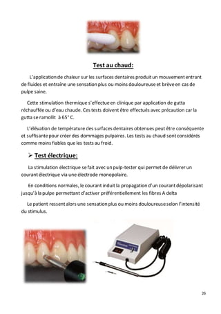 26
Test au chaud:
L’application de chaleur sur les surfaces dentaires produitun mouvemententrant
de fluides et entraîne une sensation plus ou moins douloureuseet brèveen cas de
pulpe saine.
Cette stimulation thermique s’effectueen clinique par application de gutta
réchaufféeou d’eau chaude. Ces tests doivent être effectués avec précaution car la
gutta se ramollit à 65° C.
L’élévation de température des surfaces dentaires obtenues peut être conséquente
et suffisantepour créer des dommages pulpaires. Les tests au chaud sontconsidérés
comme moins fiables que les tests au froid.
 Test électrique:
La stimulation électrique sefait avec un pulp-tester qui permet de délivrer un
courantélectrique via une électrode monopolaire.
En conditions normales, le courant induit la propagation d’un courantdépolarisant
jusqu’à la pulpe permettant d’activer préférentiellement les fibres A delta
Le patient ressentalors une sensation plus ou moins douloureuseselon l’intensité
du stimulus.
 