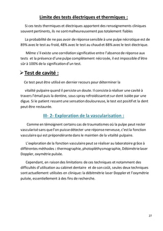 27
Limite des tests électriques et thermiques :
Si ces tests thermiques et électriques apportent des renseignements cliniques
souventpertinents, ils ne sontmalheureusement pas totalement fiables
La probabilité de ne pas avoir de réponsesensible à une pulpe nécrotique est de
89% avec le test au froid, 48% avec le test au chaud et 88% avec le test électrique.
Même s’il existe une corrélation significative entre l’absencede réponse aux
tests et la présence d’unepulpe complètement nécrosée, il est impossible d’être
sûr à 100% dela signification d’un test.
Test de cavité :
Ce test peut être utilisé en dernier recours pour déterminer la
vitalité pulpaire quand il persisteun doute. Ilconsisteà réaliser une cavité à
travers l’émail puis la dentine, sous spray refroidissantetsur dent isolée par une
digue. Si le patient ressentune sensation douloureuse, le test est positif et la dent
peut être restaurée.
III- 2- Exploration de la vascularisation :
Comme en témoignent certains cas de traumatismes où la pulpe peut rester
vascularisésans quel’on puissedétecter une réponsenerveuse, c’estla fonction
vasculairequi est prépondérantedans le maintien de la vitalité pulpaire.
L’exploration de la fonction vasculairepeut se réaliser au laboratoire grâce à
différentes méthodes : thermographie, photopléthysmographie, Débimétrielaser
Doppler, oxymétrie pulsée.
Cependant, en raison des limitations de ces techniques et notamment des
difficultés d’utilisation au cabinet dentaire et de son coût, seules deux techniques
sontactuellement utilisées en clinique: la débitmétrie laser Doppler et l’oxymétrie
pulsée, essentiellement à des fins de recherche.
 