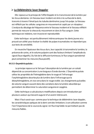 28
 La Débitmètrie laser Doppler
Elle reposesur le principe de l’effet Doppler et la transmission dela lumière par
les tissus dentaires. Un faisceau laser incident est émis à la surfacede la dent,
transmis à travers l’émail puis les tubules dentinaires jusqu’à la pulpe. Le faisceau
est réfléchi par les cellules sanguines en mouvementet capté par un récepteur.
L’analysedu décalage de fréquence entre le faisceau incident et le faisceau réfléchi
permet de mesurer la vitessedu mouvement et donc le flux sanguin. Cette
technique est indolore, non invasiveet reproductible
Cette technique est particulièrement intéressantepour les dents jeunes et a
prouvéson utilité pour évaluer la vitalité de pulpes traumatisées ne répondantpas
aux tests de sensibilité.
En revanche l’épaisseur des tissus durs, leur capacité à transmettrela lumière, la
présencede caries, et le volume pulpaire sont des facteurs limitant l’amplitude du
signal (fauxnégatifs). Du fait de la diffusion lumineuse, le flux sanguin parodontal
peut contaminer les mesures (fauxpositif).
III-2-2- Oxymétriepulsée:
Le principe reposesur le fait que l’absorption de la lumière par un soluté
dépend de sa concentration à une longueur d’onde donnée. L’Oxymétriepulsée
utilise les propriétés de l’hémoglobine dans le rouge et l’infrarouge:
l’oxyhémoglobine absorbeplus de lumière dans l’infrarouge que la
déoxyhémoglobine, et vice versa dans le rougevisible. Les changements pulsatiles
de volume sanguin causent donc des variations dans la lumière absorbéequi
permettent de déterminer la saturation sanguineen oxygène.
Cette technique a subi plusieurs modifications depuis son introduction par
plusieurs auteurs qui laissent augurer d’un avenir intéressant.
Mais il faut savoir que comme pour la technique de débitmètrie laser doppler,
les caractéristiques optiques de la dent sontdes limitations à son utilisation comme
l’est l’importance de la sourcedu signal. Un flux trop faible ne permettant pas de
mesures fiables.
 