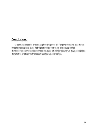 29
Conclusion :
La connaissancedes processus physiologiques del’organedentaire est d’une
importance capitale dans notre pratique quotidienne, elle nous permet
d’interpréter au mieux les données cliniques et donc d’assurer un diagnostic précis
dans le but d’établir la thérapeutique la plus appropriée.
 