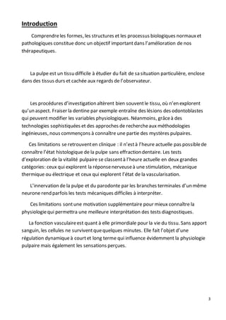 3
Introduction
Comprendreles formes, les structures et les processus biologiques normauxet
pathologiques constitue donc un objectif importantdans l’amélioration de nos
thérapeutiques.
La pulpe est un tissu difficile à étudier du fait de sa situation particulière, enclose
dans des tissus durs et cachée aux regards de l’observateur.
Les procédures d’investigation altèrent bien souventle tissu, où n’en explorent
qu’un aspect. Fraiser la dentine par exemple entraîne des lésions des odontoblastes
qui peuvent modifier les variables physiologiques. Néanmoins, grâceà des
technologies sophistiquées et des approches de rechercheaux méthodologies
ingénieuses, nous commençons à connaître une partie des mystères pulpaires.
Ces limitations se retrouventen clinique : il n’està l’heure actuelle pas possiblede
connaître l’état histologique de la pulpe sans effraction dentaire. Les tests
d’exploration de la vitalité pulpaire se classentà l’heure actuelle en deux grandes
catégories: ceux qui explorent la réponsenerveuseà une stimulation, mécanique
thermique ou électrique et ceux qui explorent l’état de la vascularisation.
L’innervation de la pulpe et du parodonte par les branches terminales d’un même
neurone rend parfois les tests mécaniques difficiles à interpréter.
Ces limitations sontune motivation supplémentaire pour mieux connaître la
physiologiequi permettra une meilleure interprétation des tests diagnostiques.
La fonction vasculaireest quant à elle primordiale pour la vie du tissu. Sans apport
sanguin, les cellules ne surviventquequelques minutes. Elle fait l’objet d’une
régulation dynamiqueà courtet long terme qui influence évidemment la physiologie
pulpaire mais également les sensations perçues.
 