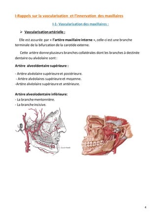 4
I-Rappels sur la vascularisation et l’innervation des maxillaires
I-1- Vascularisation des maxillaires :
 Vascularisationartérielle :
Elle est assurée par « l’artère maxillaire interne », celle-ciest une branche
terminale de la bifurcation de la carotide externe.
Cette artère donneplusieurs branches collatérales dont les branches à destinée
dentaire ou alvéolaire sont :
Artère alveoldentaire supérieure :
- Artère alvéolaire supérieureet postérieure.
- Artère alvéolaires supérieureet moyenne.
-Artère alvéolaire supérieureet antérieure.
Artère alveolodentaire inférieure:
- La branchementonnière.
- La brancheincisive.
 