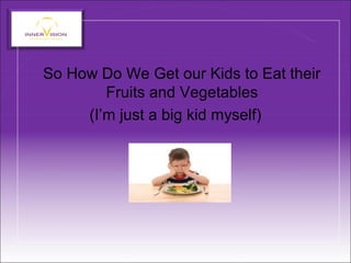 So How Do We Get our Kids to Eat their
Fruits and Vegetables
(I’m just a big kid myself)
 