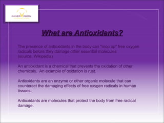 What are Antioxidants?What are Antioxidants?
The presence of antioxidants in the body can "mop up" free oxygen
radicals before they damage other essential molecules
(source: Wikipedia).
An antioxidant is a chemical that prevents the oxidation of other
chemicals. An example of oxidation is rust.
Antioxidants are an enzyme or other organic molecule that can
counteract the damaging effects of free oxygen radicals in human
tissues.
Antioxidants are molecules that protect the body from free radical
damage.
 