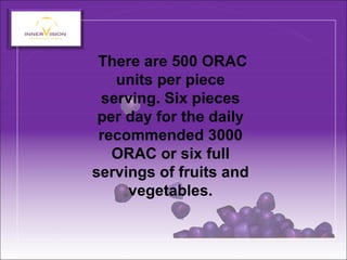 There are 500 ORAC
units per piece
serving. Six pieces
per day for the daily
recommended 3000
ORAC or six full
servings of fruits and
vegetables.
 