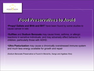 Food Preservatives to AvoidFood Preservatives to Avoid
•Propyl Gallate and BHA and BHT have been found by some studies to
cause cancer in rats
•Sulfites and Sodium Benzoate may cause hives, asthma, or allergic
reactions in sensitive individuals, and may adversely effect behavior in
children, particularly those with ADHD.
•Ultra Pasturization may cause a chronically overstressed immune system
and much less energy available for growth and repair
(Sodium Benzoate Preservative is Found In MonaVie, Xango and Ageless Xtra)
 