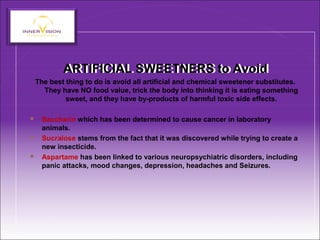 ARTIFICIAL SWEETNERS to AvoidARTIFICIAL SWEETNERS to Avoid
The best thing to do is avoid all artificial and chemical sweetener substitutes.
They have NO food value, trick the body into thinking it is eating something
sweet, and they have by-products of harmful toxic side effects.
 Saccharin which has been determined to cause cancer in laboratory
animals.
 Sucralose stems from the fact that it was discovered while trying to create a
new insecticide.
 Aspartame has been linked to various neuropsychiatric disorders, including
panic attacks, mood changes, depression, headaches and Seizures.
 