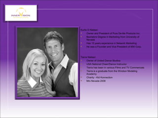 Kurtis D Nielsen
 Owner and President of Pure De-lite Products Inc.
 Bachelors Degree in Marketing from University of
Nevada
 Has 15 years experience in Network Marketing
 He was a Founder and Vice President of MXI Corp.
Tierra Nielsen
 Owner of United Dance Studios
 USA National Cheer/Dance Instructor
 Tierra has been in various Films and TV Commericals
 Tierra is a graduate from the Windsor Modeling
Academy
 Charity - Kid Konnection
 Mrs Nevada 2008
 