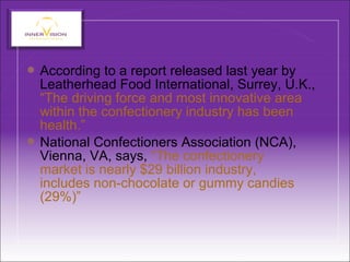  According to a report released last year by
Leatherhead Food International, Surrey, U.K.,
“The driving force and most innovative area
within the confectionery industry has been
health.”
 National Confectioners Association (NCA),
Vienna, VA, says, “The confectionery
market is nearly $29 billion industry,
includes non-chocolate or gummy candies
(29%)”
 