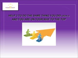 HELP 3 TO DO THE SAME THING YOU DID (SIGN 4)
AND YOU ARE ON YOUR WAY TO THE TOP
HELP 3 TO DO THE SAME THING YOU DID (SIGN 4)
AND YOU ARE ON YOUR WAY TO THE TOP
 