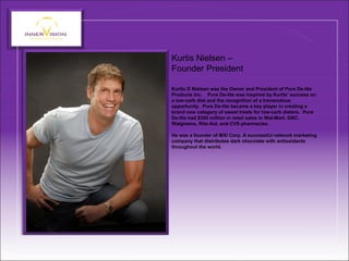 Kurtis Nielsen –
Founder President
Kurtis D Nielsen was the Owner and President of Pure De-lite
Products Inc. Pure De-lite was inspired by Kurtis’ success on
a low-carb diet and the recognition of a tremendous
opportunity. Pure De-lite became a key player in creating a
brand new category of sweet treats for low-carb dieters. Pure
De-lite had $300 million in retail sales in Wal-Mart, GNC,
Walgreens, Rite-Aid, and CVS pharmacies.
He was a founder of MXI Corp. A successful network marketing
company that distributes dark chocolate with antioxidants
throughout the world.
 