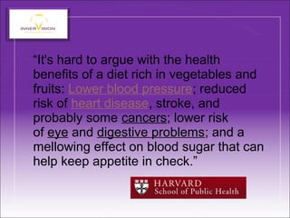 “It's hard to argue with the health
benefits of a diet rich in vegetables and
fruits: Lower blood pressure; reduced
risk of heart disease, stroke, and
probably some cancers; lower risk
of eye and digestive problems; and a
mellowing effect on blood sugar that can
help keep appetite in check.”
 