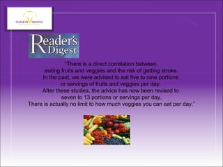“There is a direct correlation between
eating fruits and veggies and the risk of getting stroke.
In the past, we were advised to eat five to nine portions
or servings of fruits and veggies per day.
After these studies, the advice has now been revised to
seven to 13 portions or servings per day.
There is actually no limit to how much veggies you can eat per day.”
 