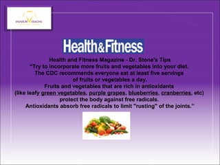Health and Fitness Magazine - Dr. Stone's Tips
“Try to incorporate more fruits and vegetables into your diet.
The CDC recommends everyone eat at least five servings
of fruits or vegetables a day.
Fruits and vegetables that are rich in antioxidants
(like leafy green vegetables, purple grapes, blueberries, cranberries, etc)
protect the body against free radicals.
Antioxidants absorb free radicals to limit "rusting" of the joints.”
 