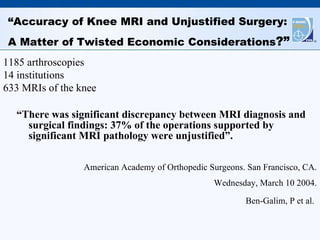“ Accuracy of Knee MRI and Unjustified Surgery:  A Matter of Twisted Economic Considerations ?” “ There was significant discrepancy between MRI diagnosis and surgical findings: 37% of the operations supported by significant MRI pathology were unjustified”.  American Academy of Orthopedic Surgeons. San Francisco, CA. Wednesday, March 10 2004. Ben-Galim, P et al.   1185 arthroscopies 14 institutions 633 MRIs of the knee 