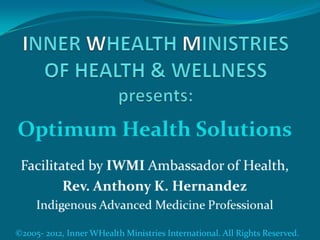 INNER WHEALTH MINISTRIES OF HEALTH & WELLNESS presents: Optimum Health Solutions Facilitated by IWMI Ambassador of Health,  Rev. Anthony K. Hernandez Indigenous Advanced Medicine Professional ©2005- 2012, Inner WHealth Ministries International. All Rights Reserved. 