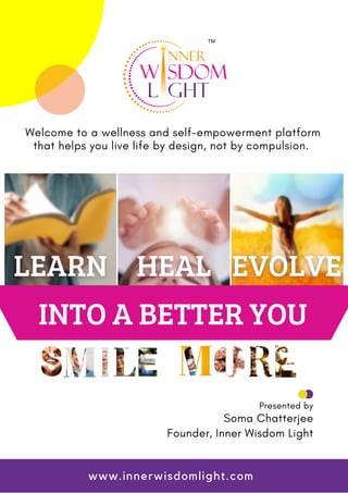 INTO A BETTER YOU
Welcome to a wellness and self-empowerment platform
that helps you live life by design, not by compulsion.
Presented by
Soma Chatterjee
Founder, Inner Wisdom Light
www.innerwisdomlight.com
 