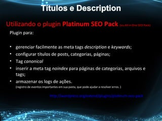 Utilizando o plugin Platinum SEO Pack (ou All in One SEO Pack)
Plugin para:
• gerenciar facilmente as meta tags description e keywords;
• configurar títulos de posts, categorias, páginas;
• Tag canonical
• inserir a meta tag noindex para páginas de categorias, arquivos e
tags;
• armazenar os logs de ações.
(registro de eventos importantes em sua pasta, que pode ajudar a resolver erros. )
http://wordpress.org/extend/plugins/platinum-seo-pack
 
